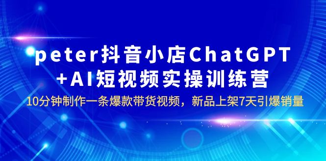 【副业项目6296期】peter抖音小店ChatGPT+AI短视频实训 10分钟做一条爆款带货视频 7天引爆销量-宏欣副业精选