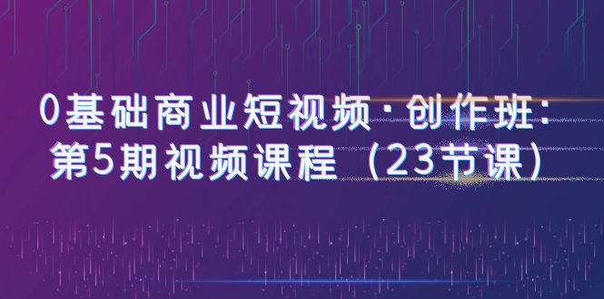 【副业项目6157期】0基础商业短视频·创作班：第5期视频课程（23节课）-宏欣副业精选