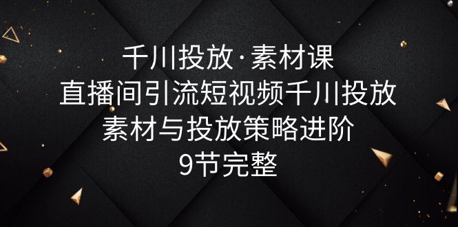 【副业项目6031期】千川投放·素材课：直播间引流短视频千川投放素材与投放策略进阶，9节完整-宏欣副业精选