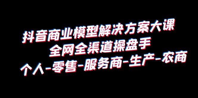 【副业项目6432期】抖音商业 模型解决方案大课 全网全渠道操盘手 个人-零售-服务商-生产-农商-宏欣副业精选