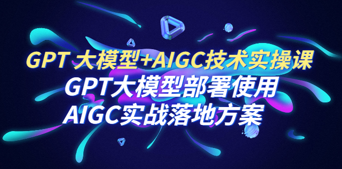 【副业项目6651期】GPT 大模型+AIGC技术实操课：GPT 大模型部署使用 AIGC实战落地方案-宏欣副业精选