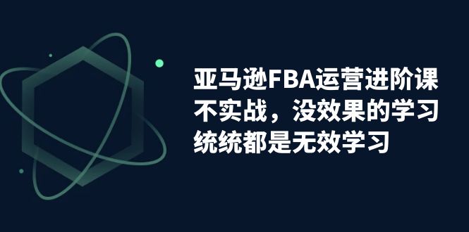 【副业项目7368期】亚马逊-FBA运营进阶课，不实战，没效果的学习，统统都是无效学习-宏欣副业精选