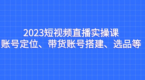 【副业项目7234期】2023短视频直播实操课，账号定位、带货账号搭建、选品-宏欣副业精选