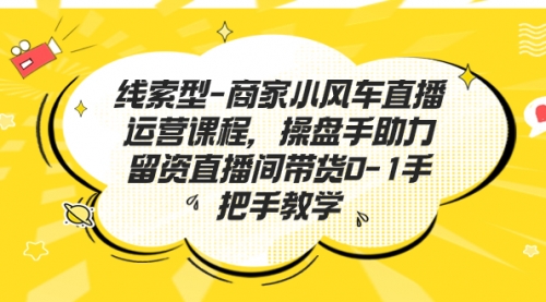 【副业项目7258期】商家小风车直播运营课程，操盘手助力留资直播间带货0-1手把手教学-宏欣副业精选