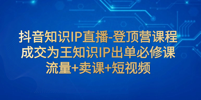 【副业项目8034期】抖音知识IP直播-登顶营课程：成交为王知识IP出单必修课 流量+卖课+短视频-宏欣副业精选