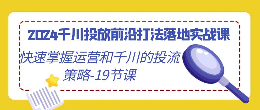 2024千川投放前沿打法落地实战课，快速掌握运营和千川的投流策略-19节课-宏欣副业精选