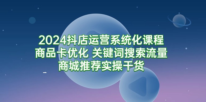 2024抖店运营系统化课程：商品卡优化 关键词搜索流量商城推荐实操干货-宏欣副业精选