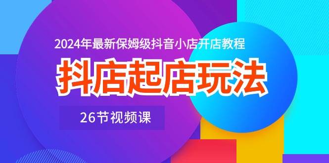 抖店起店玩法，2024年最新保姆级抖音小店开店教程（26节视频课）-宏欣副业精选