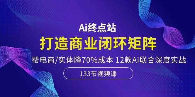 Ai终点站，打造商业闭环矩阵，帮电商/实体降70%成本，12款Ai联合深度实战-宏欣副业精选