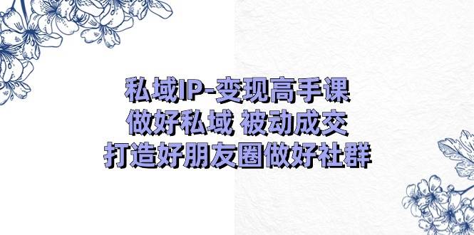 私域IP-变现高手课：做好私域 被动成交，打造好朋友圈做好社群（18节）-宏欣副业精选