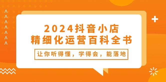 2024抖音小店-精细化运营百科全书：让你听得懂，学得会，能落地（34节课）-宏欣副业精选