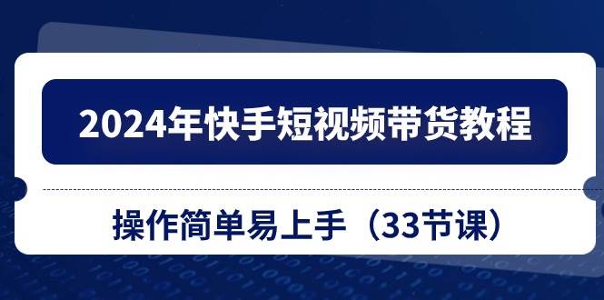 2024年快手短视频带货教程，操作简单易上手（33节课）-宏欣副业精选