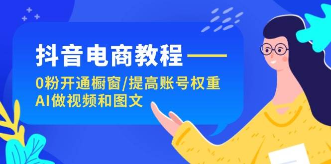 抖音电商教程：0粉开通橱窗/提高账号权重/AI做视频和图文-宏欣副业精选