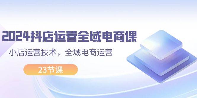 2024抖店运营-全域电商课，小店运营技术，全域电商运营（23节课）-宏欣副业精选