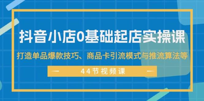 抖音小店0基础起店实操课，打造单品爆款技巧、商品卡引流模式与推流算法等-宏欣副业精选