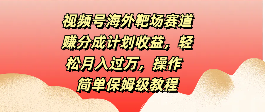 视频号海外靶场赛道赚分成计划收益，轻松月入过万，操作简单保姆级教程-宏欣副业精选